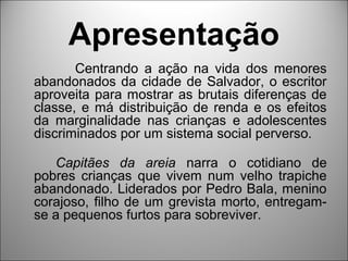 Apresentação
       Centrando a ação na vida dos menores
abandonados da cidade de Salvador, o escritor
aproveita para mostrar as brutais diferenças de
classe, e má distribuição de renda e os efeitos
da marginalidade nas crianças e adolescentes
discriminados por um sistema social perverso.

   Capitães da areia narra o cotidiano de
pobres crianças que vivem num velho trapiche
abandonado. Liderados por Pedro Bala, menino
corajoso, filho de um grevista morto, entregam-
se a pequenos furtos para sobreviver.
 