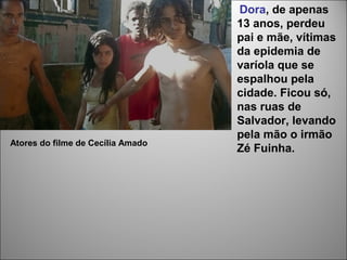 Dora, de apenas
                                   13 anos, perdeu
                                   pai e mãe, vítimas
                                   da epidemia de
                                   varíola que se
                                   espalhou pela
                                   cidade. Ficou só,
                                   nas ruas de
                                   Salvador, levando
                                   pela mão o irmão
Atores do filme de Cecília Amado
                                   Zé Fuinha.
 