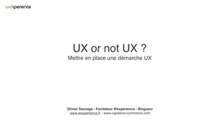 UX or not UX ?
Mettre en place une démarche UX
Olivier Sauvage - Fondateur Wexperience - Blogueur
www.wexperience.fr - www.capitaine-commerce.com
 