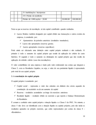 13
33. Imobilizações Incorporeas
335. Prémio de reembolso
Prémio de 1.000 acções – 20.00 20.000.00 100.000.00
Note-se que as reservas de reavaliação só são capital contribuído quando realizadas.
 Lucros Retidos: também designado por capital obtido nas transacções e outros eventos da
empresa, é constituído por:
 Ajustamentos de períodos anteriores (resultados transitados);
 Lucros não apropriados (reservas gerais);
 Lucros apropriados (reservas específicas);
Pode ainda ser efectuada uma distinção entre capital próprio realizado e não realizado. O
primeiro é todo o aumento de capital próprio que resulte da aplicação do critério do custo
histórico. O segundo é todo o aumento ou diminuição do capital próprio que não resulte da
aplicação do referido critério (caso das reavaliações).
O valor contabilístico de uma empresa é dado pelo valor evidenciado nas contas que integram a
Classe 5, com os Resultados Líquidos, ou seja, o valor do seu património líquido é representado
pelo total do seu capital próprio.
3. A constituição do capital próprio
O capital próprio é constituído por:
 Capital social – representa o valor das entradas em dinheiro dos sócios aquando da
constituição da sociedade ou de um aumento de capital
 Reservas – resultados acumulados ao longo de exercícios anteriores
 Resultado líquido – resultado obtido no exercício a que reporta o balanço Demonstração
de Resultados
É comum a confusão entre capital próprio e situação líquida e a Classe 5 do POC. No entanto, a
classe 5 não deve ser identificada com a situação líquida ou capitais próprios, pois não inclui os
resultados apurados no próprio exercício, que estão representados por contas da classe 8 -
«Resultados».
 