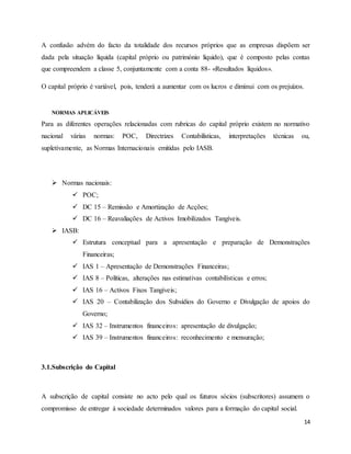 14
A confusão advém do facto da totalidade dos recursos próprios que as empresas dispõem ser
dada pela situação líquida (capital próprio ou património liquido), que é composto pelas contas
que compreendem a classe 5, conjuntamente com a conta 88- «Resultados líquidos».
O capital próprio é variável, pois, tenderá a aumentar com os lucros e diminui com os prejuízos.
NORMAS APLICÁVEIS
Para as diferentes operações relacionadas com rubricas do capital próprio existem no normativo
nacional várias normas: POC, Directrizes Contabilísticas, interpretações técnicas ou,
supletivamente, as Normas Internacionais emitidas pelo IASB.
 Normas nacionais:
 POC;
 DC 15 – Remissão e Amortização de Acções;
 DC 16 – Reavaliações de Activos Imobilizados Tangíveis.
 IASB:
 Estrutura conceptual para a apresentação e preparação de Demonstrações
Financeiras;
 IAS 1 – Apresentação de Demonstrações Financeiras;
 IAS 8 – Políticas, alterações nas estimativas contabilísticas e erros;
 IAS 16 – Activos Fixos Tangíveis;
 IAS 20 – Contabilização dos Subsídios do Governo e Divulgação de apoios do
Governo;
 IAS 32 – Instrumentos financeiros: apresentação de divulgação;
 IAS 39 – Instrumentos financeiros: reconhecimento e mensuração;
3.1.Subscrição do Capital
A subscrição de capital consiste no acto pelo qual os futuros sócios (subscritores) assumem o
compromisso de entregar à sociedade determinados valores para a formação do capital social.
 