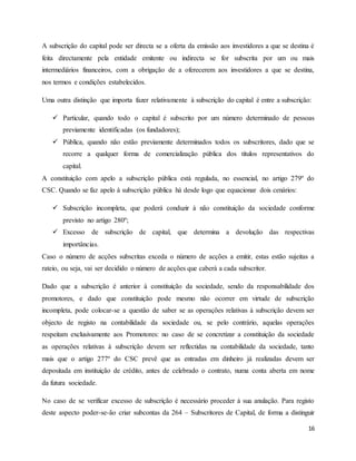 16
A subscrição do capital pode ser directa se a oferta da emissão aos investidores a que se destina é
feita directamente pela entidade emitente ou indirecta se for subscrita por um ou mais
intermediários financeiros, com a obrigação de a oferecerem aos investidores a que se destina,
nos termos e condições estabelecidos.
Uma outra distinção que importa fazer relativamente à subscrição do capital é entre a subscrição:
 Particular, quando todo o capital é subscrito por um número determinado de pessoas
previamente identificadas (os fundadores);
 Pública, quando não estão previamente determinados todos os subscritores, dado que se
recorre a qualquer forma de comercialização pública dos títulos representativos do
capital.
A constituição com apelo a subscrição pública está regulada, no essencial, no artigo 279º do
CSC. Quando se faz apelo à subscrição pública há desde logo que equacionar dois cenários:
 Subscrição incompleta, que poderá conduzir à não constituição da sociedade conforme
previsto no artigo 280º;
 Excesso de subscrição de capital, que determina a devolução das respectivas
importâncias.
Caso o número de acções subscritas exceda o número de acções a emitir, estas estão sujeitas a
rateio, ou seja, vai ser decidido o número de acções que caberá a cada subscritor.
Dado que a subscrição é anterior à constituição da sociedade, sendo da responsabilidade dos
promotores, e dado que constituição pode mesmo não ocorrer em virtude de subscrição
incompleta, pode colocar-se a questão de saber se as operações relativas à subscrição devem ser
objecto de registo na contabilidade da sociedade ou, se pelo contrário, aquelas operações
respeitam exclusivamente aos Promotores: no caso de se concretizar a constituição da sociedade
as operações relativas à subscrição devem ser reflectidas na contabilidade da sociedade, tanto
mais que o artigo 277º do CSC prevê que as entradas em dinheiro já realizadas devem ser
depositada em instituição de crédito, antes de celebrado o contrato, numa conta aberta em nome
da futura sociedade.
No caso de se verificar excesso de subscrição é necessário proceder à sua anulação. Para registo
deste aspecto poder-se-ão criar subcontas da 264 – Subscritores de Capital, de forma a distinguir
 