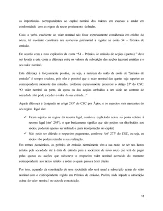 17
as importâncias correspondentes ao capital nominal dos valores em excesso a anular em
conformidade com as regras de rateio previamente definidas.
Caso a verba excedente ao valor nominal não fosse expressamente considerada em crédito do
sócio, tal montante constituiria um acréscimo patrimonial a registar na conta 54 – Prémios de
emissão.
De acordo com a nota explicativa da conta “54 - Prémios de emissão de acções (quotas) ” deve
ser levada a esta conta a diferença entre os valores de subscrição das acções (quotas) emitidas e o
seu valor nominal.
Esta diferença é forçosamente positiva, ou seja, a natureza do saldo da conta de “prémios de
emissão” é sempre credora, pois não é possível que o valor nominal das quotas seja superior ao
correspondente montante das entradas, conforme expressamente prescreve o Artigo 25º do CSC:
“O valor nominal da parte, da quota ou das acções atribuídas a um sócio no contrato de
sociedade não pode exceder o valor da sua entrada...”
Aquela diferença é designada no artigo 295º do CSC por Ágios, e os aspectos mais marcantes do
seu regime legal são:
 Ficam sujeitos ao regime da reserva legal, conforme explicitado acima no ponto relativo à
reserva legal (Artº 295º), o que basicamente significa que não podem ser distribuídos aos
sócios, podendo apenas ser utilizados para incorporação no capital;
 Não pode ser diferido o respectivo pagamento, conforme Artº 277º do CSC, ou seja, os
sócios não podem retardar a sua realização.
Em termos económicos, os prémios de emissão normalmente têm a sua razão de ser nos lucros
retidos pela sociedade até à data da entrada para a sociedade de novo sócio que terá de pagar
pelas quotas ou acções que subscreve o respectivo valor nominal acrescido do montante
correspondente aos lucros retidos e sobre os quais passa a deter direito.
Por isso, aquando da constituição de uma sociedade não será usual a subscrição acima do valor
nominal com o correspondente registo em Prémios de emissão. Porém, nada impede a subscrição
acima do valor nominal no acto de constituição.
 
