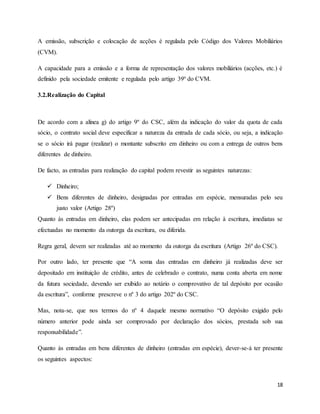18
A emissão, subscrição e colocação de acções é regulada pelo Código dos Valores Mobiliários
(CVM).
A capacidade para a emissão e a forma de representação dos valores mobiliários (acções, etc.) é
definido pela sociedade emitente e regulada pelo artigo 39º do CVM.
3.2.Realização do Capital
De acordo com a alínea g) do artigo 9º do CSC, além da indicação do valor da quota de cada
sócio, o contrato social deve especificar a natureza da entrada de cada sócio, ou seja, a indicação
se o sócio irá pagar (realizar) o montante subscrito em dinheiro ou com a entrega de outros bens
diferentes de dinheiro.
De facto, as entradas para realização do capital podem revestir as seguintes naturezas:
 Dinheiro;
 Bens diferentes de dinheiro, designadas por entradas em espécie, mensuradas pelo seu
justo valor (Artigo 28º)
Quanto às entradas em dinheiro, elas podem ser antecipadas em relação à escritura, imediatas se
efectuadas no momento da outorga da escritura, ou diferida.
Regra geral, devem ser realizadas até ao momento da outorga da escritura (Artigo 26º do CSC).
Por outro lado, ter presente que “A soma das entradas em dinheiro já realizadas deve ser
depositado em instituição de crédito, antes de celebrado o contrato, numa conta aberta em nome
da futura sociedade, devendo ser exibido ao notário o comprovativo de tal depósito por ocasião
da escritura”, conforme prescreve o nº 3 do artigo 202º do CSC.
Mas, nota-se, que nos termos do nº 4 daquele mesmo normativo “O depósito exigido pelo
número anterior pode ainda ser comprovado por declaração dos sócios, prestada sob sua
responsabilidade”.
Quanto às entradas em bens diferentes de dinheiro (entradas em espécie), dever-se-á ter presente
os seguintes aspectos:
 