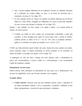 19
 Não é possível qualquer diferimento da sua realização, devendo ser totalmente efectuadas
até à celebração da escritura pública ou nesta, se tal forma for necessária para a
transmissão dos bens (nº 2 do Artigo 89º);
 Os bens entregues devem ser objecto de avaliação em relatório elaborado por um Revisor
Oficial de Contas (ROC), designado por deliberação dos sócios na qual estão impedidos
de votar os sócios que efectuam as entradas (nº1 do Artigo 28º);
Quando o valor atribuído aos bens exceda o do capital a realizar e do eventual prémio de
emissão, tal excesso poderá:
 Constituir um crédito do sócio, quando seja convencionada contrapartida a pagar pela
sociedade, ou ficar abrangido pelo regime de reserva legal, como o prémio de emissão,
conforme previsto na alínea d) do n.º 3 do art.º 295.º para as sociedades anónimas e
aplicável às sociedades por quotas por remissão do n.º 2 do art.º 218.º;
O ROC que tenha elaborado aquele relatório não pode, durante dois anos contados da escritura,
exercer quaisquer cargos ou funções profissionais na mesma sociedade ou em sociedades em
relação de domínio ou de grupo com aquelas. (nº2 do Artigo 28º).
A confirmação do valor dos bens a entregar tem como objectivo evitar a subvalorização de
activos que corresponderiam a reservas ocultas ou a sobrevalorização a que corresponderia
Capital não totalmente realizado.
Financiamento de curto prazo
Existem diversas fontes alternativas de financiamento de curto prazo, isto é, financiamentos com
um prazo de exigibilidade até um ano. Os mais relevantes são os seguintes:
4.Capitais alheios
 Crédito bancário: Operação pela qual uma instituição bancária coloca à disposição de
um cliente determinado montante e este se compromete a reembolsar a instituição na data
fixada antecipadamente, acrescido dos juros previamente combinados.
 