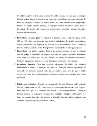 20
O crédito bancário poderá tomar a forma de crédito directo, caso em que a instituição
bancária coloca fundos à disposição de empresas e particulares (exemplos: desconto de
letras, de livranças e abertura de crédito através de conta corrente ou de empréstimo).
Quanto ao crédito bancário indirecto, a instituição bancária desembolsa fundos caso o
beneficiário do crédito não assuma os compromissos (exemplos: garantias bancárias,
avais ou aceites bancários).
 Empréstimos de curto prazo: O objectivo é financiar operações de curto prazo (a 90,
120 ou 180 dias), por exemplo, para resolver dificuldades de liquidez momentâneas.
Como contrapartida, as empresas no fim do prazo convencionado com a instituição
bancária terão de restituir o valor do empréstimo acompanhado de juros postecipados.
 Empréstimos em conta corrente: Trata-se de contas correntes em que a instituição
bancária coloca à disposição da empresa um limite de crédito contratado. Geralmente
estas contas são válidas por 180 dias, podendo no entanto ser renovadas ciclicamente.
Implicam o pagamento de juros por parte da empresa contraente e uma garantia.
 Descoberto bancário: Tem por objectivo ultrapassar dificuldades de tesouraria
momentâneas e implica a aceitação por parte da instituição bancária (geralmente só
concedida aos melhores clientes). Este tipo de crédito é mais caro do que o crédito
normal pois à taxa de juro das operações activas acrescentam-se normalmente dois pontos
percentuais.
 Crédito por assinatura: Consiste no cumprimento de uma obrigação pela instituição
bancária, condicionado ao não cumprimento de outra obrigação assumida pela empresa.
Quer isto dizer que se a empresa não assumir a sua responsabilidade a instituição
bancária procede ao pagamento da respectiva obrigação (exemplos: aval bancário e a
fiança ou garantia bancária). No entanto, a instituição bancária cobra geralmente uma
comissão de garantia (por um período de 3 meses).
 