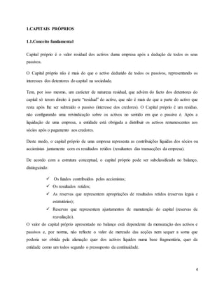 4
1.CAPITAIS PRÓPRIOS
1.1.Conceito fundamental
Capital próprio é o valor residual dos activos duma empresa após a dedução de todos os seus
passivos.
O Capital próprio não é mais do que o activo deduzido de todos os passivos, representando os
interesses dos detentores do capital na sociedade.
Tem, por isso mesmo, um carácter de natureza residual, que advém do facto dos detentores do
capital só terem direito à parte “residual” do activo, que não é mais do que a parte do activo que
resta após lhe ser subtraído o passivo (interesse dos credores). O Capital próprio é um resíduo,
não configurando uma reivindicação sobre os activos no sentido em que o passivo é. Após a
liquidação de uma empresa, a entidade está obrigada a distribuir os activos remanescentes aos
sócios após o pagamento aos credores.
Deste modo, o capital próprio de uma empresa representa as contribuições líquidas dos sócios ou
accionistas juntamente com os resultados retidos (resultantes das transacções da empresa).
De acordo com a estrutura conceptual, o capital próprio pode ser subclassificado no balanço,
distinguindo:
 Os fundos contribuídos pelos accionistas;
 Os resultados retidos;
 As reservas que representem apropriações de resultados retidos (reservas legais e
estatutárias);
 Reservas que representem ajustamentos de manutenção do capital (reservas de
reavaliação).
O valor do capital próprio apresentado no balanço está dependente da mensuração dos activos e
passivos e, por norma, não reflecte o valor de mercado das acções nem sequer a soma que
poderia ser obtida pela alienação quer dos activos líquidos numa base fragmentária, quer da
entidade como um todos segundo o pressuposto da continuidade.
 