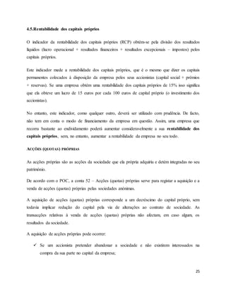 25
4.5.Rentabilidade dos capitais próprios
O indicador da rentabilidade dos capitais próprios (RCP) obtém-se pela divisão dos resultados
líquidos (lucro operacional + resultados financeiros + resultados excepcionais – impostos) pelos
capitais próprios.
Este indicador mede a rentabilidade dos capitais próprios, que é o mesmo que dizer os capitais
permanentes colocados à disposição da empresa pelos seus accionistas (capital social + prémios
+ reservas). Se uma empresa obtém uma rentabilidade dos capitais próprios de 15% isso significa
que ela obteve um lucro de 15 euros por cada 100 euros de capital próprio (o investimento dos
accionistas).
No entanto, este indicador, como qualquer outro, deverá ser utilizado com prudência. De facto,
não tem em conta o modo de financiamento da empresa em questão. Assim, uma empresa que
recorra bastante ao endividamento poderá aumentar consideravelmente a sua rentabilidade dos
capitais próprios, sem, no entanto, aumentar a rentabilidade da empresa no seu todo.
ACÇÕES (QUOTAS) PRÓPRIAS
As acções próprias são as acções da sociedade que ela própria adquiriu e detém integradas no seu
património.
De acordo com o POC, a conta 52 – Acções (quotas) próprias serve para registar a aquisição e a
venda de acções (quotas) próprias pelas sociedades anónimas.
A aquisição de acções (quotas) próprias corresponde a um decréscimo do capital próprio, sem
todavia implicar redução do capital pela via de alterações ao contrato de sociedade. As
transacções relativas à venda de acções (quotas) próprias não afectam, em caso algum, os
resultados da sociedade.
A aquisição de acções próprias pode ocorrer:
 Se um accionista pretender abandonar a sociedade e não existirem interessados na
compra da sua parte no capital da empresa;
 
