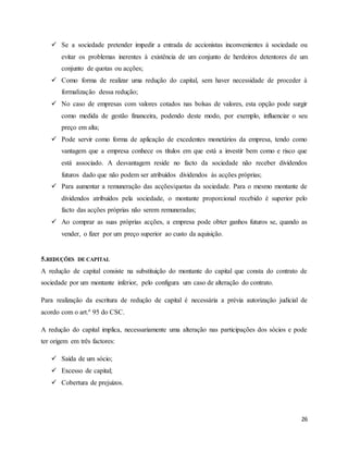 26
 Se a sociedade pretender impedir a entrada de accionistas inconvenientes à sociedade ou
evitar os problemas inerentes à existência de um conjunto de herdeiros detentores de um
conjunto de quotas ou acções;
 Como forma de realizar uma redução do capital, sem haver necessidade de proceder à
formalização dessa redução;
 No caso de empresas com valores cotados nas bolsas de valores, esta opção pode surgir
como medida de gestão financeira, podendo deste modo, por exemplo, influenciar o seu
preço em alta;
 Pode servir como forma de aplicação de excedentes monetários da empresa, tendo como
vantagem que a empresa conhece os títulos em que está a investir bem como e risco que
está associado. A desvantagem reside no facto da sociedade não receber dividendos
futuros dado que não podem ser atribuídos dividendos às acções próprias;
 Para aumentar a remuneração das acções/quotas da sociedade. Para o mesmo montante de
dividendos atribuídos pela sociedade, o montante proporcional recebido é superior pelo
facto das acções próprias não serem remuneradas;
 Ao comprar as suas próprias acções, a empresa pode obter ganhos futuros se, quando as
vender, o fizer por um preço superior ao custo da aquisição.
5.REDUÇÕES DE CAPITAL
A redução de capital consiste na substituição do montante do capital que consta do contrato de
sociedade por um montante inferior, pelo configura um caso de alteração do contrato.
Para realização da escritura de redução de capital é necessária a prévia autorização judicial de
acordo com o art.º 95 do CSC.
A redução do capital implica, necessariamente uma alteração nas participações dos sócios e pode
ter origem em três factores:
 Saída de um sócio;
 Excesso de capital;
 Cobertura de prejuízos.
 