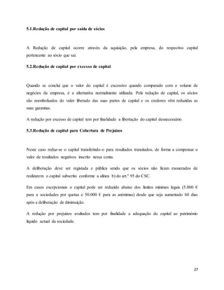 27
5.1.Redução de capital por saída de sócios
A Redução de capital ocorre através da aquisição, pela empresa, do respectivo capital
pertencente ao sócio que sai.
5.2.Redução de capital por excesso de capital
Quando se conclui que o valor do capital é excessivo quando comparado com o volume de
negócios da empresa, é a alternativa normalmente utilizada. Pela redução de capital, os sócios
são reembolsados do valor liberado das suas partes de capital e os credores vêm reduzidas as
suas garantias.
A redução por excesso de capital tem por finalidade a libertação do capital desnecessário.
5.3.Redução de capital para Cobertura de Prejuízos
Neste caso reduz-se o capital transferindo-o para resultados transitados, de forma a compensar o
valor de resultados negativos inscrito nessa conta.
A deliberação deve ser registada e pública sendo que os sócios não ficam exonerados de
realizarem o capital subscrito conforme a alínea b) do art.º 95 do CSC.
Em casos excepcionais o capital pode ser reduzido abaixo dos limites mínimos legais (5.000 €
para a sociedades por quotas e 50.000 € para as anónimas) desde que seja aumentado 60 dias
após a deliberação de diminuição.
A redução por prejuízos avultados tem por finalidade a adequação do capital ao património
líquido actual da sociedade.
 