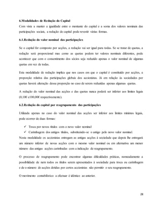 28
6.Modalidades de Redução do Capital
Com vista a manter a igualdade entre o montante do capital e a soma dos valores nominais das
participações sociais, a redução de capital pode revestir várias formas.
6.1.Redução do valor nominal das participações
Se o capital for composto por acções, a redução vai ser igual para todas. Se se tratar de quotas, a
redução será proporcional mas como as quotas podem ter valores nominais diferentes, pode
acontecer que com o consentimento dos sócios seja reduzido apenas o valor nominal de algumas
quotas em vez de todas.
Esta modalidade de redução implica que nos casos em que o capital é constituído por acções, a
proporção relativa das participações globais dos accionistas. Já em relação às sociedades por
quotas haverá alteração dessa proporção no caso de serem reduzidas apenas algumas quotas.
A redução do valor nominal das acções e das quotas nunca poderá ser inferior aos limites legais
(0,10€ e100,00€ respectivamente).
6.2.Redução do capital por reagrupamento das participações
Utilizada apenas no caso do valor nominal das acções ser inferior aos limites mínimos legais,
pode ocorrer de duas formas:
 Troca por novos títulos com o novo valor nominal
 Carimbagem dos antigos títulos, substituindo-se o antigo pelo novo valor nominal.
Nesta modalidade os accionistas entregam as antigas acções à sociedade que depois lhe entregará
um número inferior de novas acções com o mesmo valor nominal ou em alternativa um menor
número das antigas acções carimbadas com a indicação de reagrupamento.
O processo de reagrupamento pode encontrar algumas dificuldades práticas, nomeadamente a
possibilidade de nem todos os títulos serem apresentados à sociedade para troca ou carimbagem
e de o número de acções detidas por certos accionistas não permitir o seu reagrupamento.
O movimento contabilístico a efectuar é idêntico ao anterior.
 