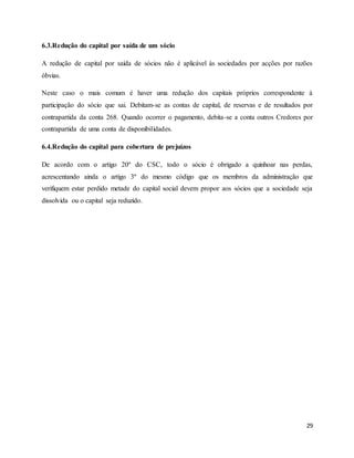 29
6.3.Redução do capital por saída de um sócio
A redução de capital por saída de sócios não é aplicável às sociedades por acções por razões
óbvias.
Neste caso o mais comum é haver uma redução dos capitais próprios correspondente à
participação do sócio que sai. Debitam-se as contas de capital, de reservas e de resultados por
contrapartida da conta 268. Quando ocorrer o pagamento, debita-se a conta outros Credores por
contrapartida de uma conta de disponibilidades.
6.4.Redução do capital para cobertura de prejuízos
De acordo com o artigo 20º do CSC, todo o sócio é obrigado a quinhoar nas perdas,
acrescentando ainda o artigo 3º do mesmo código que os membros da administração que
verifiquem estar perdido metade do capital social devem propor aos sócios que a sociedade seja
dissolvida ou o capital seja reduzido.
 