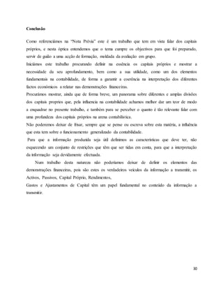 30
Conclusão
Como referenciámos na “Nota Prévia” este é um trabalho que tem em vista falar dos capitais
próprios, e nesta óptica entendemos que o tema cumpre os objectivos para que foi preparado,
servir de guião a uma acção de formação, moldada da avaliação em grupo.
Iniciámos este trabalho procurando definir na essência os capitais próprios e mostrar a
necessidade da seu aprofundamento, bem como a sua utilidade, como um dos elementos
fundamentais na contabilidade, de forma a garantir a coerência na interpretação dos diferentes
factos económicos a relatar nas demonstrações financeiras.
Procurámos mostrar, ainda que de forma breve, um panorama sobre diferentes e amplas divisões
dos capitais proprios que, pela influencia na contabilidade achamos melhor dar um teor de modo
a enquadrar no presente trabalho, e também para se perceber o quanto é tão relevante falar com
uma profundeza dos capitais próprios na arena contabilística.
Não poderemos deixar de frisar, sempre que se pense ou escreva sobre esta matéria, a influência
que esta tem sobre o funcionamento generalizado da contabilidade.
Para que a informação produzida seja útil definimos as características que deve ter, não
esquecendo um conjunto de restrições que têm que ser tidas em conta, para que a interpretação
da informação seja devidamente efectuada.
Num trabalho desta natureza não poderíamos deixar de definir os elementos das
demonstrações financeiras, pois são estes os verdadeiros veículos da informação a transmitir, os
Activos, Passivos, Capital Próprio, Rendimentos,
Gastos e Ajustamentos de Capital têm um papel fundamental no conteúdo da informação a
transmitir.
 