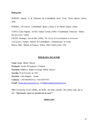 31
Bibliografia
BORGES, António; et all. Elementos da Contabilidade Geral. 23aed. “Áreas editoras: Lisboa,
2006.
PEREIRA, J.M. Esteves. Contabilidade Básica e Geral. S/ ed. Plátano Editora: Lisboa.
COSTA, Carlos Baptista; ALVES, Gabriel Correia (1996): “Contabilidade Financeira” Editora
Rei dos Livros. Lisboa
CRAVO, Domingos José da Silva (2000): “Da Teoria da Contabilidade ás Estruturas
Conceptuais”. Instituto Superior de Contabilidade e Administração de Aveiro.
Barreto, Ilídio; Manual de Finanças, Editora Abril Control jornal, 1996.
BIOGRAFIA DO AUTOR
Nome: Sérgio Alfredo Macore
Formação: Gestão De Empresas e Finanças
Facebook: Helldriver Rapper ou Sergio Alfredo Macore
Nascido: 22 de Fevereiro de 1993
Província: Cabo Delgado – Pemba
Contacto: +258 846458829 ou +258 826677547
E-mail: Sergio.macore@gmail.com ou Helldriverrapper@hotmail.com
NB: Caso precisar de um trabalho, não hesite, não tenha vergonha. Me contacte logo, que eu
dou. ‘’Informação é para ser passada um do outro’’
OBRIGADO
 