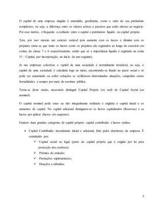 5
O capital de uma empresa singular é entendido, geralmente, como o valor do seu património
complexivo, ou seja, a diferença entre os valores activos e passivos que estão afectos ao negócio.
Por esse motivo, é frequente a confusão entre o capital o património líquido ou capital próprio.
Tem, por isso mesmo um carácter variável pois aumenta com os lucros e diminui com os
prejuízos (note-se que tanto os lucros como os prejuízos são registados ao longo do exercício em
contas da classe 7 e 6 respectivamente, sendo que só a importância líquida é registada na conta
51 – Capital, por incorporação, no início do ano seguinte).
Já nas empresas colectivas o capital de uma sociedade é normalmente invariável, ou seja, o
capital de uma sociedade é calculada logo no início, encontrando-se fixado no pacto social e só
pode ser aumentado ou sofrer reduções se verificarem determinadas situações, cumpridas certas
formalidades e sempre por meio de escritura pública.
Torna-se deste modo, necessário distinguir Capital Próprio (ou real) de Capital Social (ou
nominal).
O capital nominal pode estar ou não integralmente realizado e engloba o capital inicial e os
aumentos de capital. No capital adicional distinguem-se os lucros capitalizados (Reservas) e os
lucros por aplicar (lucros em suspenso).
Existem duas grandes categorias de capital próprio: capital contribuído e lucros retidos.
 Capital Contribuído: investimento inicial e adicional, feito pelos detentores da empresa. É
constituído por:
 Capital social ou legal (parte do capital próprio que é exigida por lei para
protecção dos credores),
 Prémios de emissão;
 Prestações suplementares;
 Doações e subsídios.
 