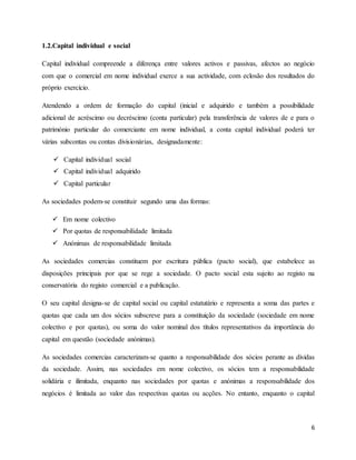 6
1.2.Capital individual e social
Capital individual compreende a diferença entre valores activos e passivas, afectos ao negócio
com que o comercial em nome individual exerce a sua actividade, com eclosão dos resultados do
próprio exercício.
Atendendo a ordem de formação do capital (inicial e adquirido e também a possibilidade
adicional de acréscimo ou decréscimo (conta particular) pela transferência de valores de e para o
património particular do comerciante em nome individual, a conta capital individual poderá ter
várias subcontas ou contas divisionárias, designadamente:
 Capital individual social
 Capital individual adquirido
 Capital particular
As sociedades podem-se constituir segundo uma das formas:
 Em nome colectivo
 Por quotas de responsabilidade limitada
 Anónimas de responsabilidade limitada
As sociedades comercias constituem por escritura pública (pacto social), que estabelece as
disposições principais por que se rege a sociedade. O pacto social esta sujeito ao registo na
conservatória do registo comercial e a publicação.
O seu capital designa-se de capital social ou capital estatutário e representa a soma das partes e
quotas que cada um dos sócios subscreve para a constituição da sociedade (sociedade em nome
colectivo e por quotas), ou soma do valor nominal dos títulos representativos da importância do
capital em questão (sociedade anónimas).
As sociedades comercias caracterizam-se quanto a responsabilidade dos sócios perante as dividas
da sociedade. Assim, nas sociedades em nome colectivo, os sócios tem a responsabilidade
solidária e ilimitada, enquanto nas sociedades por quotas e anónimas a responsabilidade dos
negócios é limitada ao valor das respectivas quotas ou acções. No entanto, enquanto o capital
 