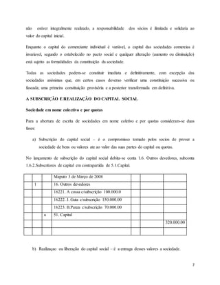 7
não estiver integralmente realizado, a responsabilidade dos sócios é ilimitada e solidaria ao
valor do capital inicial.
Enquanto o capital do comerciante individual é variável, o capital das sociedades comercias é
invariavel, segundo o estabelecido no pacto social e qualquer alteração (aumento ou diminuição)
está sujeito as formalidades da constituição da sociedade.
Todas as sociedades podem-se constituir imediata e definitivamente, com excepção das
sociedades anónimas que, em certos casos deverao verificar uma constituição sucessiva ou
faseada; uma primeira constituição provisória e a posterior transformada em definitiva.
A SUBSCRIÇÃO E REALIZAÇÃO DO CAPITAL SOCIAL
Sociedade em nome colectivo e por quotas
Para a abertura de escrita de sociedades em nome coletivo e por quotas consideram-se duas
fases:
a) Subscrição do capital social – é o compromisso tomado pelos socios de prover a
sociedade de bens ou valores ate ao valor das suas partes do capital ou quotas.
No lançamento de subscrição do capital social debita-se conta 1.6. Outros devedores, subconta
1.6.2.Subscritores de capital em contrapartida de 5.1.Capital.
Maputo 3 de Março de 2008
1 16. Outros devedores
16221. A cossa c/subscrição 100.000.0
16222. J. Guta c/subscrição 150.000.00
16223. B.Panza c/subscrição 70.000.00
a 51. Capital
320.000.00
b) Realizaçao ou liberação do capital social – é a entraga desses valores a sociedade.
 