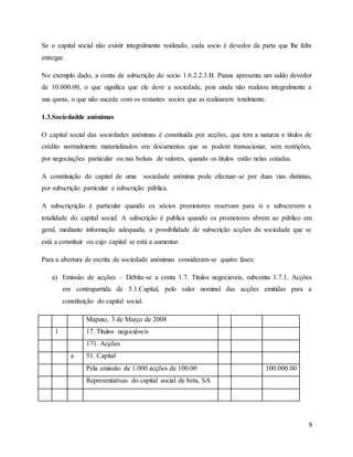 9
Se o capital social não existir integralmente realizado, cada socio é devedor da parte que lhe falta
entregar.
No exemplo dado, a conta de subscrição do socio 1.6.2.2.3.B. Panza apresenta um saldo devedor
de 10.000.00, o que significa que ele deve a sociedade, pois ainda não realizou integralmente a
sua quota, o que não sucede com os restantes socios que as realizaram totalmente.
1.3.Sociedadde anónimas
O capital social das sociedades anónimas é constituida por acções, que tem a naturza e titulos de
crédito normalmente materializados em documentos que se podem transacionar, sem restrições,
por negociações particular ou nas bolsas de valores, quando os titulos estão nelas cotadas.
A constituição do capital de uma sociedade anónima pode efectuar-se por duas vias distintas,
por subscrição particular e subscrição pública.
A subscriçrição é particular quando os sócios promotores reservam para si e subscrevem a
totalidade do capital social. A subscrição é publica quando os promotores abrem ao público em
geral, mediante informação adequada, a possibilidade de subscrição acções da sociedade que se
está a constituir ou cujo capital se está a aumentar.
Para a abertura de escrita de sociedade anónimas consideram-se quatro fases:
a) Emissão de acções – Débita-se a conta 1.7. Titulos negociaveis, subconta 1.7.1. Acções
em contrapartida de 5.1.Capital, pelo valor nominal das acções emitidas para a
constituição do capital social.
Maputo, 3 de Março de 2008
1 17. Titulos negociáveis
171. Acções
a 51. Capital
Pela emissão de 1.000 acções de 100.00 100.000.00
Representativas do capital social de beta, SA
 