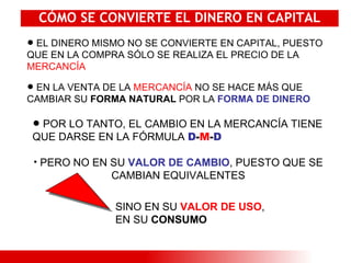 CÓMO SE CONVIERTE EL DINERO EN CAPITAL EL DINERO MISMO NO SE CONVIERTE EN CAPITAL, PUESTO QUE EN LA COMPRA SÓLO SE REALIZA EL PRECIO DE LA  MERCANCÍA POR LO TANTO, EL CAMBIO EN LA MERCANCÍA TIENE QUE DARSE EN LA FÓRMULA  D - M - D EN LA VENTA DE LA  MERCANCÍA  NO SE HACE MÁS QUE CAMBIAR SU  FORMA NATURAL  POR LA  FORMA DE DINERO PERO NO EN SU  VALOR DE CAMBIO , PUESTO QUE SE CAMBIAN EQUIVALENTES SINO EN SU  VALOR DE USO , EN SU  CONSUMO 
