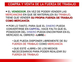 COMPRA Y VENTA DE LA FUERZA DE TRABAJO EL  VENDEDOR , EN VEZ DE PODER VENDER LAS  MERCANCÍAS  EN QUE SE MATERIALIZA SU  TRABAJO , TIENE QUE VENDER  SU PROPIA FUERZA DE TRABAJO COMO MERCANCÍA  POR LO TANTO, PARA QUE EL  DINERO  PUEDA CONVERTIRSE EN  CAPITAL , HACE FALTA QUE EL POSEEDOR DEL  DINERO  PUEDA ENCONTRAR EN EL MERCADO AL OBRERO  « LIBRE » :   QUE PUEDA DISPONER LIBREMENTE DE SU  FUERZA DE TRABAJO  COMO  MERCANCÍA QUE ESTÉ «LIBRE» DE LOS MEDIOS NECECESARIOS PARA PODER REALIZAR SU  FUERZA DE TRABAJO 