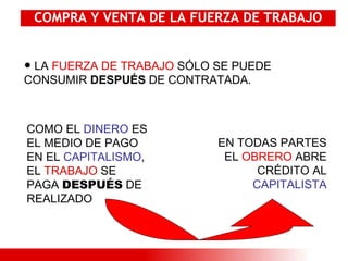 COMPRA Y VENTA DE LA FUERZA DE TRABAJO LA  FUERZA DE TRABAJO  SÓLO SE PUEDE CONSUMIR  DESPUÉS  DE CONTRATADA. COMO EL  DINERO  ES EL MEDIO DE PAGO EN EL  CAPITALISMO , EL  TRABAJO  SE PAGA  DESPUÉS  DE REALIZADO EN TODAS PARTES EL  OBRERO  ABRE CRÉDITO AL  CAPITALISTA 