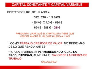 CAPITAL CONSTANTE Y CAPITAL VARIABLE COSTES POR KG. DE HILADO = 312 / 240 = 1,3 €/KG 480 KG. X 1,3 € = 624 € 624 € - 588 € =  36   € PREGUNTA: ¿POR QUÉ EL CAPITALISTA TIENE QUE VENDER AHORA EL KILO DE HILADO A 1,3 €? COMO  TRABAJO CREADOR DE VALOR , NO RINDE MÁS DE LO QUE RENDÍA ANTES Y, A LA INVERSA, SI  PERMANECIENDO IGUAL LA PRODUCTIVIDAD , AUMENTA EL  VALOR DE LA FUERZA DE TRABAJO CALCULARLO 