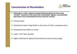 Concentration of Shareholders

 Although it is often typical and potentially beneficial to have a few
 “anchor” investors at the top of the shareholder register, a shareholder
 base that is too concentrated can be cause for concern.

 Pricing impact

 Potential to trade in large blocks in the event of a bid or corporate action

 Disproportionate affect on voting

 Lower “real” float; liquidity

 Higher likelihood of regional concentration (as per previous page)
 