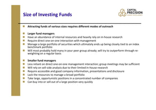 Size of Investing Funds

  Attracting funds of various sizes requires different modes of outreach

  Larger fund managers
  Have an abundance of internal resources and heavily rely on in-house research
  Require direct one-on-one interaction with management
  Manage a large portfolio of securities which ultimately ends up being closely tied to an index
  benchmark portfolio
  Will most probably hold many in your peer group already; will try to outperform through re-
  weighting on a regular basis

  Smaller fund managers
  Less reliant on direct one-on-one management interaction; group meetings may be sufficient
  Will rely on sell-side analysis due to their limited in-house research
  Require accessible and good company information, presentations and disclosure
  Lack the resources to manage a broad portfolio
  Take large, opportunistic positions in a concentrated number of companies
  Can buy into or sell out of a large position very quickly
 
