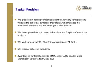 Capital Precision

 We specialize in helping Companies (and their Advisory Banks) identify
 who are the beneficial owners of their shares, who manages the
 investment decisions and who to target as new investors

 We are employed for both Investor Relations and Corporate Transaction
 projects

 We work for approx 200+ Blue Chip companies and 24 Banks

 50+ years of collective experience

 Awarded the contract to provide CMI Services to the London Stock
 Exchange IR Solutions team, Nov 2005


                                      2
 