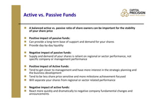 Active vs. Passive Funds

  A balanced active vs. passive ratio of share owners can be important for the stability
  of your share price

  Positive impact of passive funds:
  Can provide a long-term base of support and demand for your shares
  Provide day-by-day liquidity

  Negative impact of passive funds:
  Supply and demand of your shares is reliant on regional or sector performance, not
  specific company or management performance

  Positive impact of Active Funds:
  Tend to get closer to management and have more interest in the strategic planning and
  the business development
  Tend to be less share price sensitive and more milestone achievement focused
  Will separate your shares from regional or sector related performance

  Negative impact of active funds:
  React more quickly and dramatically to negative company fundamental changes and
  announcements
 