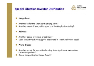 Special Situation Investor Distribution

  Hedge funds

  Are they in for the short term or long term?
  Are they event driven, arbitrageurs, or looking for instability?

  Activists

  Are they active investors or activists?
  Does the activist have support elsewhere in the shareholder base?

  Prime Broker

  Are they acting for securities lending, leveraged trade executions,
  cash management?
  Or are they acting for Hedge Funds?
 