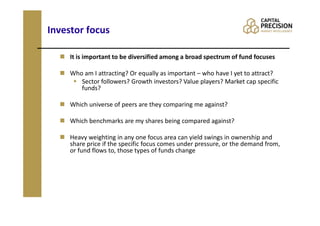 Investor focus

     It is important to be diversified among a broad spectrum of fund focuses

     Who am I attracting? Or equally as important – who have I yet to attract?
        Sector followers? Growth investors? Value players? Market cap specific
        funds?

     Which universe of peers are they comparing me against?

     Which benchmarks are my shares being compared against?

     Heavy weighting in any one focus area can yield swings in ownership and
     share price if the specific focus comes under pressure, or the demand from,
     or fund flows to, those types of funds change
 