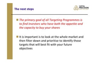 The next steps


   The primary goal of all Targeting Programmes is
   to find investors who have both the appetite and
   the capacity to buy your shares

   It is important is to look at the whole market and
   then filter down and prioritise to identify those
   targets that will best fit with your future
   objectives
 