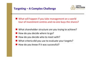 Targeting – A Complex Challenge


   What will happen if you take management on a world
   tour of investment centres and no-one buys the shares?

   What shareholder structure are you trying to achieve?
   How do you decide where to go?
   How do you decide who to meet with?
   What criteria did you use to evaluate your targets?
   How do you know if it was successful?
 