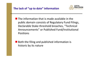 The lack of “up to date” information


   The information that is made available in the
   public domain consists of Regulatory Fund Filings,
   Declarable Stake threshold breaches, “Technical
   Announcements” or Published Fund/Institutional
   Positions

   Both the filing and published information is
   historic by its nature
 