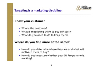 Targeting is a marketing discipline


Know your customer

     Who is the customer?
     What is motivating them to buy (or sell)?
     What do you need to do to keep them?


Where do you find more of the same?

     How do you determine where they are and what will
     motivate them to buy?
     How do you measure whether your IR Programme is
     working?

                             4
 