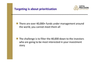 Targeting is about prioritisation



   There are over 40,000+ funds under management around
   the world, you cannot meet them all



   The challenge is to filter the 40,000 down to the investors
   who are going to be most interested in your investment
   story
 