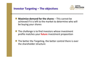 Investor Targeting – The objectives


   Maximize demand for the shares – This cannot be
   achieved if it is left to the market to determine who will
   be buying your shares

   The challenge is to find investors whose investment
   profile matches your future investment proposition

   The better the Targeting, the better control there is over
   the shareholder structure
 