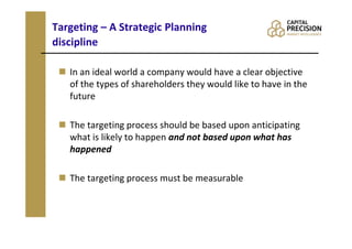 Targeting – A Strategic Planning
discipline

   In an ideal world a company would have a clear objective
   of the types of shareholders they would like to have in the
   future

   The targeting process should be based upon anticipating
   what is likely to happen and not based upon what has
   happened

   The targeting process must be measurable
 