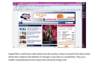 469900-671830<br />Capital FM is a well known radio station over the country; I chose to research this radio as they attract their audience well whether it’s through a crazy story or a competition. They use a modern and professional online layout with interactive things to do. <br />