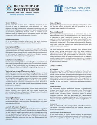 IEC GROUP OF
               INSTITUTIONS
• Greater Noida • Alwar • Baddi • Hoshiarpur • Hamirpur
       Preparing Technocrats For Tomorrow...




Career Guidance                                                                  Supporting you
We are aware that you have made a substantial investment in your                 IEC provides a range of services to ensure that your time with us will be
education in order to enhance your career prospects. Our Careers                 free from any worries or pressures. We want your stay in IEC to be
Guidance team will provide advice and support throughout your time               enjoyable as well as academically productive.
with us in order to help you achieve your career goals. As well as assisting
you to identify and develop the skills needed to promote yourself                Academic Support
effectively in the job market, they will also help you to hone your career       We recognize that the approach used by our lectures may be very
management skills in order to plan ahead for the future.                         different from that which you have experienced in your previous studies.
                                                                                 To enable you to make a successful transition, at the start of each
Religious Provision                                                              academic in- take, all masters students take part in a dedicated free two-
IEC is a multi-faith institution which serves the whole Institution              week Masters level skills program. The course has been designed for
community. A prayer room is also provided for Muslim student.                    international students and is structured to meet your specific academic
                                                                                 needs. It will ensure that you begin your Masters degree with the skills
                                                                                 needed to enable you to succeed.
International Office
The International Office provides advice and support throughout the              The course focuses on analyzing assignment titles, academic essay
application process. The team at the International Office have extensive         writing, report writing, presentation skills, note-taking, explaining
experience in supporting international students and can provide guidance         plagiarism and referencing, academic reading skills, group work and
on all aspects of qualification equivalences. English language                   effective ways to learn. We recommend that all international Masters
requirements and immigration and visa application.                               Students attend this course. IEC has an excellent reputation for all aspects
                                                                                 of student support. Student feedback consistently praises the friendly and
Entertainment and Leisure                                                        approachable nature of our staff. You will not just be one of the crowd at
When it comes to eating out there is something for everyone, from local          IEC. We are with you all the way.
cafes to high quality restaurants offering multi- cuisines from all corners of
the globe. IEC and its surrounding area has a wide range of shops, from          Campus Facilities
small independent boutiques to globally recognized high street stores.
                                                                                 IEC's Libraries
Teaching, Learning and Assessment Styles                                         IEC has 01 central library and 07 departmental libraries. They hold over
At IEC your teachers will use a variety of teaching styles and methods,          80,000 books, 200 journals and extensive electronic resources. Our
many of which may vary from those used in your home country. The main            libraries have an excellent reputation for providing specialized student
focus of our methods is to develop you to think and work independently.          support. Each of our schools has a dedicated team of librarians to provide
We will teach you how to research and source information, how to analyze         subject-specific learning and research advice for postgraduate &
and question ideas and how to think creatively and construct logical             undergraduate students and all our services and electronic resources are
arguments based on evidence to support your conclusions. Above all we            available. IEC has also entered a collaboration with American Central
will ensure that you learn how to apply your knowledge and solve                 Library.
problems in the real world.
                                                                                 Modern IT Facilities
You will have the opportunity to work in groups, deliver presentations,          Our Information Services Department provides a comprehensive
conduct research, write reports, use case studies, develop your                  computer based service across both campuses in the IT centres and
communication skills and exchange ideas and experiences with students            libraries with over 4000 workstation available for student use, all with fast
from a variety of background and countries.                                      internet access, including wireless connectivity. There are further
                                                                                 computers in teaching rooms and laboratories, with a wide range of
                                                                                 specialist applications to support study programs. The IT centres on both
Teaching Excellence                                                              campuses are open 24/7 and printing and photocopying facilities are
IEC has always prided itself on teaching excellence. This has been
                                                                                 available.
recognized nationally in the Institutional teaching Awards. Since these
awards were established.
                                                                                 Restaurants
                                                                                 There are Cafeterias & Cafes' serving students and staff on campuses.
Alumni – Where are they now?                                                     They provide a good range of hot and cold food and drink, snacks, lunch
We appreciate that coming to study in the institution involves a significant     items to suit most tastes.
commitment on your part in terms of finance, time and change of lifestyle.
We are , therefore, always delighted by the many messages we receive             Accommodation - Halls of Residence
from our graduates telling us how much they appreciated their time with          IEC has special hostels for Foreign National Students. All international
us and keeping us up to date with what they are doing now. Here are a few        students who have confirmed their acceptance of an unconditional offer
profiles of our alumni which show how they have benefitted from their            and who have paid their deposit are guaranteed a place in hostels
time with us.
 