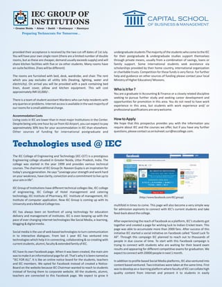 IEC GROUP OF
              INSTITUTIONS
• Greater Noida • Alwar • Baddi • Hoshiarpur • Hamirpur
       Preparing Technocrats For Tomorrow...




provided their acceptance is received by the two cut-off dates of 1st July.     undergraduate students The majority of the students who come to the IEC
You will have your own single room (there are a limited number of double        for their postgraduate & undergraduate studies support themselves
rooms, but as these are cheaper, demand usually exceeds supply) and will        through private means, usually from a combination of savings, loans or
share kitchen facilities with five or six other students. Many rooms have       family support. Some international students seek assistance via
en-suite facilities. (Fees will be different)                                   scholarships provided by their home country, international organization
                                                                                or charitable trusts. Competition for these funds is very fierce. For further
The rooms are furnished with bed, desk, wardrobe, and chair. The rent           help and guidance on other sources of funding please contact your local
which you pay excludes all utility bills (heating, lighting, water and          Ministry of Higher Education/ Missions.
electricity). On arrival you will be provided with a pack containing bed
linen, duvet cover, pillow and kitchen equipment. This will cost                Who is it for ?
approximately INR 10,000/-.
                                                                                You are a graduate in Accounting & Finance or a closely related discipline
                                                                                seeking to pursue further study and seeking career development and
There is a team of student assistant Wardens who can help residents with
                                                                                opportunities for promotion in this area. You do not need to have work
any queries or problems. Internet access is available in the vast majority of
                                                                                experience in this area, but students with work experience and/ or
our rooms for a small additional charge.
                                                                                professional qualifications are very welcome.
Accommodation Costs
Living costs in IEC are lower than in most major Institutions in the Center.    How to Apply
Despite being only one hour by car from IGI Airport, you can expect to pay      We hope that this prospectus provides you with the information you
approximately 30% less for your accommodation in IEC than elsewhere.            require about IEC and the courses we offer, but if you have any further
Other sources of funding for international postgraduate and                     questions, please contact us on kulneet.suri@ieccollege.com.



Technologies used @ IEC
The IEC College of Engineering and Technology (IEC-CET) is a prestigious
Engineering college situated in Greater Noida, Uttar Pradesh, India. The
college was started in the year 1999 and provides various technical
courses. The chairman of IEC Group Dr. Naveen Gupta is an inspiration for
today’s young generation. He says “Leverage your strength and work hard
on your weakness, have clarity, conviction and a commitment to live up to
your aim in life”.

IEC Group of Institutions have different technical colleges like, IEC college
of engineering, IEC College of Hotel management and catering
technology, IEC Institute of Pharmacy, IEC Institute of management, IEC                             (http://www.facebook.com/IECgroup)
Institute of computer application. Now IEC Group is coming up with its
University and a Medical College too.                                           multifold in times to come. This page will also become a very simple way
                                                                                for admission aspirants to connect with IEC’s current students and take
IEC has always been on forefront of using technology for education              feed-back about the college.
delivery and management of institutes. IEC is even keeping up with the
pace of ever changing internet technologies like Social Media, e-learning,      After experiencing the reach of Facebook as a platform, IEC’s students got
blogging & digital media .                                                      together and created a page for wishing luck to Indian Cricket team. This
                                                                                page was able to accumulate more than 2000 fans. After success of this
Social media is the use of web based technologies to turn communication         initiative IEC started a social initiative on Facebook called “Good Luck To
in to interactive dialogues. From last 1 year IEC has ventured into             All”. Through this campaign IEC planned to reach out to thousands of
technologies which help it in connecting, collaborating & co-creating with      people in due course of time. To start with this Facebook campaign is
current students, alumni, faculty & extended family of IEC.                     trying to connect with students who are waiting for their board exam
                                                                                results and appearing for different competitive exams for graduation. We
IEC have its own Facebook page. When it was been created, the main aim          expect to connect with 20000 people in next 1 month.
was to make it an informational page for all. That’s why it is been named as
“IEC FOR ALL”. It is like an online notice board for the students, teachers     In addition to profile based Social Media platforms, IEC also ventured into
and IEC members. We opted for Facebook instead of created a Notice-             content based ventured. Two initiatives were taken at the same time. First
Board on the website because IEC Chairman wanted to reach to students           was to develop an e-learning platform where faculty of IEC can collate high
instead of forcing them to corporate website. All the students, alumni,         quality content from internet and present it to students in easily
teachers are connected to this Facebook page. We expect to grow it
 