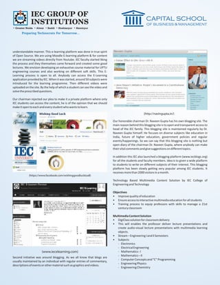 IEC GROUP OF
              INSTITUTIONS
• Greater Noida • Alwar • Baddi • Hoshiarpur • Hamirpur
       Preparing Technocrats For Tomorrow...




understandable manner. This e-learning platform was done in true spirit
of Open Source. We are using Moodle E-learning platform & for content
we are streaming videos directly from Youtube. IEC faculty started liking
the process and they themselves came forward and created some good
lectures. We envision developing an exhaustive course material for UPTU
engineering courses and also working on different soft skills. This E-
Learning process is open to all. Anybody can access the E-Learning
application provided by IEC. When it was started, around 50 subjects were
introduced for the learning programme. Then different videos were
uploaded on the site. By the help of which a student can see the video and
solve the prescribed questions.

Our chairman rejected our plea to make it a private platform where only
IEC students can access the content, he is of the opinion that we should
make it open to each and every student who wants to learn.

                                                                                                     (http://navingupta.in/)

                                                                             Our honorable chairman Dr. Naveen Gupta has his own blogging site. The
                                                                             main reason behind this blogging site is to open and transparent access to
                                                                             head of the IEC family. This blogging site is maintained regularly by Dr.
                                                                             Naveen Gupta himself. He focuses on diverse subjects like education in
                                                                             India, future of higher education, government policies and regular
                                                                             events/happenings. So we can say that this blogging site is nothing but
                                                                             open diary of the chairman Dr. Naveen Gupta, where anybody can make
                                                                             their vital comments and give suggestions on different topics.

                                                                             In addition this IEC also launched a blogging platform (www.iecblogs.org)
                                                                             for all the students and faculty members. Idea is to given a wide platform
                                                                             to students to write on different subjects of their interest. This blogging
                                                                             platform has been slowly getting very popular among IEC students. It
                                                                             receives more than 2000 visitors in a month.
            (https://www.facebook.com/wishinggoodlucktoall)
                                                                             Technology Based Multimedia Content Solution by IEC College of
                                                                             Engineering and Technology

                                                                             Objectives
                                                                             • Improve quality of education
                                                                             • Ensure access to interactive multimedia education for all students
                                                                             • Training process to equip professors with skills to manage a 21st
                                                                                century classroom

                                                                             Multimedia Content Solution
                                                                             • DigiClass solution for classroom delivery
                                                                             • This will enables the professor deliver lecture presentations and
                                                                                create audio-visual lecture presentations with multimedia learning
                                                                                objects.
                                                                             • Stream – Engineering I and II Semesters
                                                                             • Subjects
                                                                                - Electronics
                                                                                - Electrical Engineering
                      (www.iecelearning.com)                                    - Mathematics - I
                                                                                - Mathematics – II
Second initiative was around blogging. As we all know that blogs are
                                                                                - Computer Concepts and “C” Programming
usually maintained by an individual with regular entries of commentary,
                                                                                - Engineering Physics
descriptions of events or other material such as graphics and videos.
                                                                                - Engineering Chemistry
 