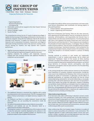 IEC GROUP OF
              INSTITUTIONS
• Greater Noida • Alwar • Baddi • Hoshiarpur • Hamirpur
       Preparing Technocrats For Tomorrow...




    - Engineering Graphics
    - Mechanical Engineering                                                  This enables the professor deliver lecture presentations and create audio-
    - Civil Engineering                                                       visual lecture presentations with multimedia rich learning objects in
•   Multimedia content will be mapped to the Uttar Pradesh Technical          Microsoft PowerPoint.
    University syllabus.                                                      • Product Interface – Microsoft PowerPoint
•   Delivery Language - English                                               • Stream – Engineering I and II Semesters
•   Faculty Training
                                                                              New Forms of Education and Training -There are also other pressures,
This comprehensive solution for the ICT needs of engineering colleges. It     both organizational and philosophical, that are increasing the amount of
applies the finest synergy of Technology and Education in the classroom. It   autonomy, self-directedness, and responsibility that learners have in
seamlessly integrates along with the traditional chalk & talk method of       respect of their own education and development. From the philosophical
teaching in the classroom. It enables the Professors to use the digital       side, there is the viewpoint that people should have more control over
resources such as educational Animations, Assessments and Diagrams            what they learn and how they learn it. These viewpoints are embodied in
with audio to bring interactivity inside in the classroom creating a multi-   the principles of modern adult education, or andragogy. They also reflect
sensory learning for students and help improve their academic                 earlier humanist traditions. They are further strengthened by the modem
performance.                                                                  concepts of continuing or "permanent education," which spring from the
                                                                              realization that change in society, and particularly in the workplace, is now
•   DigiClass seamlessly integrates technology into the classroom as most     so fast that everyone is of necessity involved in a process of lifelong
    of the teaching-learning process happens inside the classroom.            learning.
•   DigiClass empowers the professor with readymade resources
    mapped with their teaching schedule with additional flexibility to        Teaching methods as seminars or case studies are traditionally
    create their own lecture plans.                                           implemented in small or medium-sized groups, led by skilled and
                                                                              experienced "facilitators." Much of the success of these teaching
                                 Model                                        methods is ascribed to the facilitators and the skill with which they focus
                                                                              discussion; guide the approaches adopted by the participants; use natural
                                                                              group dynamics to stimulate interest, participation, and deep
                                                                              involvement; pull together what has been learned in the final debriefing
                                                                              discussion; and so on.

                                                                              In the coming decade there will be extensive research on the long-term
                                                                              social implications of computer mediated communication. Among the
                                                                              many issues to be studied are the following: what criteria can we use to
                                                                              evaluate the quality of "community" in cyberspace, and the effects of
                                                                              extended participation on individual well being? Are low-risk virtual
                                                                              relationships being substituted for real-world relationships, or are people
                                                                              enriching their real-world experiences with new forms of association?
                                                                              While social isolates may escape into cyberspace, instead of cultivating
                                                                              real-world ties, friends and family can now keep in touch on a daily basis at
                                                                              low cost. Thus, this medium might prove to strengthen weak, extended
                                                                              family ties, among geographically dispersed persons who kept in touch in
                                                                              the past only by the occasional letter or telephone call, supplemented by
                                                                              infrequent reunions at holiday or birthday times.
•    The traditional classroom is converted into a DigiClass with a ceiling
    mounted projector with Interactive board. The CPU is equipped with a      Video Conferencing in Education
    library of lecture presentations and digital resources mapped to the      At its most basic level, video conferencing in education connects remote
    syllabus.                                                                 students to teachers. On a more exciting level, it also leads students on
•    For Professors use there is a cordless keyboard, mouse and stylus        virtual tours, brings far-away experts on camera for interviews and allows
    which professor can use according the convenience inside the              kids to try out their fledgling foreign language skills on their peers from
    classroom.                                                                other countries. While such activities might have been difficult in the past
•    For safety of the peripheral devices robust cabinets are provided.       due to travel costs, time constraints and inconvenience, classroom video
•    Professors and students can use the interactive board as a               conferencing can offer a work-around solution.
    replacement for the black / white board.
•    The projection medium is so positioned that all the students are able    Video conferencing offers the broadest range of solutions to enable all
    to view the instruction materials displayed by the professor in the       users to connect successfully and conference in any environment. The
    class. A set of high quality amplified speakers are attached to the       integrated approach of video conferencing solution ensures that users
    projection medium is also installed in the classroom.                     receive a simple, consistent and enriching experience every time they
                                                                              interface with the Unified Collaboration environment.
 