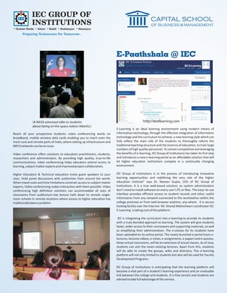 IEC GROUP OF
              INSTITUTIONS
• Greater Noida • Alwar • Baddi • Hoshiarpur • Hamirpur
       Preparing Technocrats For Tomorrow...




                                                                            E-Paathshala @ IEC




              (A NASA astronaut talks to students                                                http://iecelearning.com
              about being on the space station Atlantis.)
                                                                            E-Learning is an ideal learning environment using modern means of
Reach all your prospective students: video conferencing works on            information technology, through the effective integration of information
broadband, mobile wireless data cards enabling you to reach even the        technology and the curriculum to achieve, a new learning style which can
most rural and remote parts of India, where setting up infrastructure and   fully reflect the main role of the students to thoroughly reform the
MPLS networks can be an issue.                                              traditional teaching structure and the essence of education, to train large
                                                                            numbers of high quality personnel. To remain competitive and leveraging
Video conference offers solutions to education practitioners, students,     the benefits of e-learning, IEC Group of Institutions has taken its first step
researchers and administrators. By providing high quality, true-to-life     and introduces a new e-learning portal as an affordable solution that will
communications, video conferencing helps educators extend access to         let higher education institutions compete in a continually changing
learning, subject matter experts and improved project collaboration.        environment.

Higher Education & Technical education Invite guest speakers to your        IEC Group of Institutions is in the process of introducing innovative
class. Hold panel discussions with authorities from around the world.       learning opportunities and redefining the very role of the higher
When travel costs and time limitations constrain access to subject matter   education institute” says Dr. Naveen Gupta, CEO of IEC Group of
experts, Video conferencing makes interaction with them possible. Video     Institutions. It is a true web-based solution, so system administrators
conferencing high definition solutions can accommodate all sizes of         don’t need to install software on every user’s PC or Mac. The easy–to-use
classrooms from auditorium-size lecture halls down to remote single-        interface provides efficient access to student records and other useful
room schools in remote locations where access to higher education has       information from any network-connected to the workstation within the
traditionally been a problem.                                               college premises or from web browser anytime, any-where. It is secure
                                                                            hosting facility over the Internet. Mr. Sharad Maheshwari coordinator IEC
                                                                            E-Learning is taking care of this platform.

                                                                             IEC is integrating the curriculum into e-learning to provide its students
                                                                            with a truly blended approach to learning. The system will give students
                                                                            faster, wider access to their courseware and supporting materials, as well
                                                                            as simplifying their administration. The e-classes for its students have
                                                                            been uploaded on its online portal. The newly launched e-portal hosts e-
                                                                            lectures, lectures videos, e-notes, e-assignments, e-papers and e-quizzes,
                                                                            these virtual classrooms, will be an extension of actual classes. As of now,
                                                                            students can visit the seven existing lectures. Apart from this, students
                                                                            will be able to create the groups, wikis and directory. This e-learning
                                                                            platform will not only limited to students but also will be used for Faculty
                                                                            Development Programs.

                                                                            IEC Group of Institutions is anticipating that the learning platform will
                                                                            become a vital part of a student’s learning experience and an invaluable
                                                                            link between the college and students. It is free service and students are
                                                                            advised to take full advantage of this service.
 