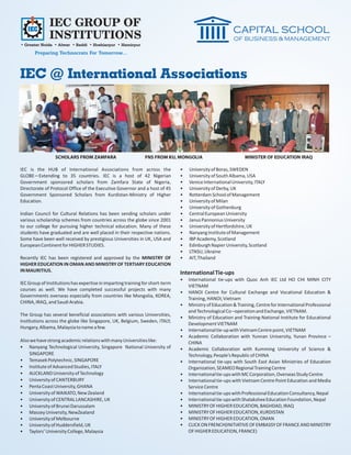 IEC GROUP OF
              INSTITUTIONS
• Greater Noida • Alwar • Baddi • Hoshiarpur • Hamirpur
       Preparing Technocrats For Tomorrow...



IEC @ International Associations




                 SCHOLARS FROM ZAMFARA                        FNS FROM KU, MONGOLIA                            MINISTER OF EDUCATION IRAQ

IEC is the HUB of International Associations from across the                   •   University of Boras, SWEDEN
GLOBE—Extending to 35 countries. IEC is a host of 42 Nigerian                  •   University of South Albama, USA
Government sponsored scholars from Zamfara State of Nigeria,                   •   Venice International University, ITALY
Directorate of Protocol Office of the Executive Governor and a host of 45      •   University of Derby, UK
Government Sponsored Scholars from Kurdistan-Ministry of Higher                •   Rotterdam School of Management
Education.                                                                     •   University of Milan
                                                                               •   University of Gothenburg
Indian Council for Cultural Relations has been sending scholars under          •   Central European University
various scholarship schemes from countries across the globe since 2001         •   Janus Pannonius University
to our college for pursuing higher technical education. Many of these          •   University of Hertfordshire, UK
students have graduated and are well placed in their respective nations.       •   Nanyang Institute of Management
Some have been well received by prestigious Universities in UK, USA and        •   IBP Academy, Scotland
European Continent for HIGHER STUDIES.                                         •   Edinburgh Napier University, Scotland
                                                                               •   LTNSU, Ukraine
Recently IEC has been registered and approved by the MINISTRY OF               •   AIT, Thailand
HIGHER EDUCATION IN OMAN AND MINISTRY OF TERTIARY EDUCATION
IN MAURITIUS.                                                                  International Tie-ups
                                                                               •   International tie-ups with Quoc Anh IEC Ltd HO CHI MINH CITY
IEC Group of Institutions has expertise in imparting training for short-term
                                                                                   VIETNAM
courses as well. We have completed successful projects with many
                                                                               •   HANOI Centre for Cultural Exchange and Vocational Education &
Governments overseas especially from countries like Mongolia, KOREA,
                                                                                   Training, HANOI, Vietnam
CHINA, IRAQ, and Saudi Arabia.
                                                                               •   Ministry of Education & Training, Centre for International Professional
                                                                                   and Technological Co –operation and Exchange, VIETNAM.
The Group has several beneficial associations with various Universities,
                                                                               •   Ministry of Education and Training-National Institute for Educational
Institutions across the globe like Singapore, UK, Belgium, Sweden, ITALY,
                                                                                   Development VIETNAM
Hungary, Albama, Malaysia to name a few.
                                                                               •   International tie-up with Vietnam Centre point, VIETNAM
                                                                               •   Academic Collaboration with Yunnan University, Yunan Province –
Also we have strong academic relations with many Universities like:                CHINA
• Nanyang Technological University, Singapore National University of           •   Academic Collaboration with Kumming University of Science &
    SINGAPORE                                                                      Technology, People’s Republic of CHINA
• Temasek Polytechnic, SINGAPORE                                               •   International tie-ups with South East Asian Ministries of Education
• Institute of Advanced Studies, ITALY                                             Organization, SEAMEO Regional Training Centre
• AUCKLAND University of Technology                                            •   International tie-ups with MC Corporation, Overseas Study Centre
• University of CANTERBURY                                                     •   International tie-ups with Vietnam Centre Point Education and Media
• Penta Coast University, GHANA                                                    Service Centre
• University of WAIKATO, New Zealand                                           •   International tie-ups with Professional Education Consultancy, Nepal
• University of CENTRAL LANCASHIRE, UK                                         •   International tie-ups with Shatakshee Education Foundation, Nepal
• University of Brunei Darussalam                                              •   MINISTRY OF HIGHER EDUCATION, BAGHDAD, IRAQ
• Massey University, NewZealand                                                •   MINISTRY OF HIGHER EDUCATION, KURDISTAN
• University of Melbourne                                                      •   MINISTRY OF HIGHER EDUCATION, OMAN
• University of Huddersfield, UK                                               •   CLICK ON FRENCH(INITIATIVE OF EMBASSY OF FRANCE AND MINISTRY
• Taylors’ University College, Malaysia                                            OF HIGHER EDUCATION, FRANCE)
 