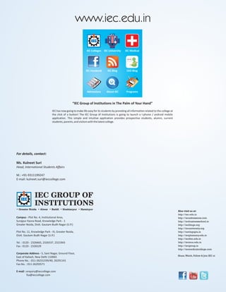 www.iec.edu.in

                                                            IEC Colleges IEC University       IEC Medical




                                                           IEC Facebook        IEC Blog         CEO Blog




                                                            Admissions        About IEC        Programs



                                                “IEC Group of Institutions in The Palm of Your Hand”

                              IEC has now going to make life easy for its students by providing all information related to the college at
                              the click of a button! The IEC Group of Institutions is going to launch a I-phone / android mobile
                              application. This simple and intuitive application provides prospective students, alumni, current
                              students, parents, and visitors with the latest college.




For details, contact:

Ms. Kulneet Suri
Head, International Students Affairs

M.: +91-9311199247
E-mail: kulneet.suri@ieccollege.com




               IEC GROUP OF
               INSTITUTIONS
• Greater Noida • Alwar • Baddi • Hoshiarpur • Hamirpur
                                                                                                                                            Also visit us at:
                                                                                                                                            http://iec.edu.in
Campus - Plot No. 4, Institutional Area,                                                                                                    http://iecadmissions.com
Surajpur Kasna Road, Knowledge Park - 1                                                                                                     http://iecbusinessschool.in
Greater Noida, Distt. Gautam Budh Nagar (U.P.)                                                                                              http://iecblogs.org
                                                                                                                                            http://iecuniversity.org
Plot No. 11, Knowledge Park - III, Greater Noida,                                                                                           http://navingupta.in
Distt. Gautam Budh Nagar (U.P.)                                                                                                             http://iecphamacy.edu.in
                                                                                                                                            http://iecihm.edu.in
Tel. : 0120 - 2326665, 2326537, 2321943                                                                                                     http://iecmca.edu.in
Fax : 0120 - 2326529                                                                                                                        http://iecgroup.in
                                                                                                                                            http://iecmedicalcollege.com
Corporate Address - 5, Sant Nagar, Ground Floor,
                                                                                                                                            Share, Watch, Follow & Join IEC at
East of Kailash, New Delhi 110065
Phone No. : 011-26231339/40, 26291141
Fax No. : 011-26293571

E-mail : enquiry@ieccollege.com
         fsa@ieccollege.com
 