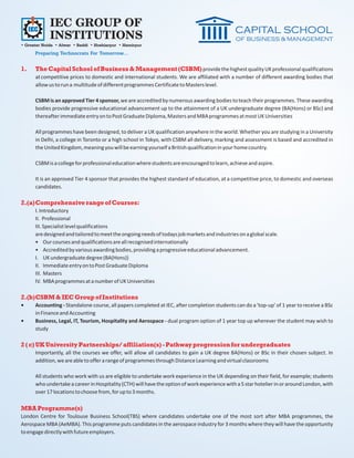 IEC GROUP OF
             INSTITUTIONS
• Greater Noida • Alwar • Baddi • Hoshiarpur • Hamirpur
      Preparing Technocrats For Tomorrow...

1.    The Capital School of Business & Management (CSBM) provide the highest quality UK professional qualifications
      at competitive prices to domestic and international students. We are affiliated with a number of different awarding bodies that
      allow us to run a multitude of different programmes Certificate to Masters level.

      CSBM is an approved Tier 4 sponsor, we are accredited by numerous awarding bodies to teach their programmes. These awarding
      bodies provide progressive educational advancement up to the attainment of a UK undergraduate degree (BA(Hons) or BSc) and
      thereafter immediate entry on to Post Graduate Diploma, Masters and MBA programmes at most UK Universities

      All programmes have been designed, to deliver a UK qualification anywhere in the world. Whether you are studying in a University
      in Delhi, a college in Toronto or a high school in Tokyo, with CSBM all delivery, marking and assessment is based and accredited in
      the United Kingdom, meaning you will be earning yourself a British qualification in your home country.

      CSBM is a college for professional education where students are encouraged to learn, achieve and aspire.

      It is an approved Tier 4 sponsor that provides the highest standard of education, at a competitive price, to domestic and overseas
      candidates.

2.(a)Comprehensive range of Courses:
      I. Introductory
      II. Professional
      III. Specialist level qualifications
      are designed and tailored to meet the ongoing needs of todays job markets and industries on a global scale.
      • Our courses and qualifications are all recognised internationally
      • Accredited by various awarding bodies, providing a progressive educational advancement.
      I. UK undergraduate degree (BA(Hons))
      II. Immediate entry on to Post Graduate Diploma
      III. Masters
      IV. MBA programmes at a number of UK Universities

2.(b)CSBM & IEC Group of Institutions
•     Accounting - Standalone course, all papers completed at IEC, after completion students can do a 'top-up' of 1 year to receive a BSc
      in Finance and Accounting
•     Business, Legal, IT, Tourism, Hospitality and Aerospace - dual program option of 1 year top up wherever the student may wish to
      study

2 ( c) UK University Partnerships/ affiliation(s) - Pathway progression for undergraduates
      Importantly, all the courses we offer, will allow all candidates to gain a UK degree BA(Hons) or BSc in their chosen subject. In
      addition, we are able to offer a range of programmes through Distance Learning and virtual classrooms

      All students who work with us are eligible to undertake work experience in the UK depending on their field, for example; students
      who undertake a career in Hospitality (CTH) will have the option of work experience with a 5 star hotelier in or around London, with
      over 17 locations to choose from, for up to 3 months.

MBA Programme(s)
London Centre for Toulouse Business School(TBS) where candidates undertake one of the most sort after MBA programmes, the
Aerospace MBA (AeMBA). This programme puts candidates in the aerospace industry for 3 months where they will have the opportunity
to engage directly with future employers.
 