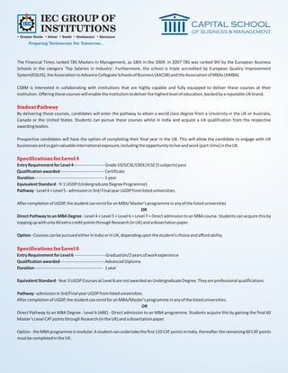 IEC GROUP OF
             INSTITUTIONS
• Greater Noida • Alwar • Baddi • Hoshiarpur • Hamirpur
      Preparing Technocrats For Tomorrow...



The Financial Times ranked TBS Masters in Management, as 18th in the 2009. In 2007 TBS was ranked 9th by the European Business
Schools in the category 'Top Salaries in Industry'. Furthermore, the school is triple accredited by European Qualiry Improvement
System(EQUIS), the Association to Advance Collegiate Schools of Business (AACSB) and the Association of MBAs (AMBA)

CSBM is interested in collaborating with institutions that are highly capable and fully equipped to deliver these courses at their
institution. Offering these courses will enable the institution to deliver the highest level of education, backed by a reputable UK brand.

Student Pathway
By delivering these courses, candidates will enter the pathway to attain a world class degree from a Unviersity in the UK or Australia,
Canada or the United States. Students can pursue these courses whilst in India and acquire a UK qualification from the respective
awarding bodies.

Prospective candidates will have the option of completing their final year in the UK. This will allow the candidate to engage with UK
businesses and so gain valuable international exposure, including the opportunity to live and work (part-time) in the UK.

Specifications for Level 4
Entry Requirement for Level 4 --------------------- Grade 10/GCSE/CBSE/ICSE (5 subjects) pass
Qualification awarded ------------------------------ Certificate
Duration-------------------------------------------------1 year
Equivalent Standard - Yr 1 UGDP (Undergraduate Degree Programme)
Pathway - Level 4 + Level 5 - admission in 3rd/ Final year UGDP from listed universities.

After completion of UGDP, the student can enrol for an MBA/ Master's programme in any of the listed universities
                                                                   OR
Direct Pathway to an MBA Degree - Level 4 + Level 5 + Level 6 + Level 7 = Direct admission to an MBA course. Students can acquire this by
topping up with only 60 extra credit points through Research (in UK) and a dissertation paper.

Option - Courses can be pursued either in India or in UK, depending upon the student's choice and afford ability

Specifications for Level 6
Entry Requirement for Level 6 ----------------------Graduation/2 years of work experience
Qualification awarded -------------------------------Advanced Diploma
Duration------------------------------------------------ 1 year

Equivalent Standard - Year 3 UGDP Courses at Level 6 are not awarded an Undergraduate Degree. They are professional qualifications.

Pathway - admission in 3rd/Final year UGDP from listed universities.
After completion of UGDP, the student can enrol for an MBA/Master's programme in any of the listed universities.
                                                                    OR
Direct Pathway to an MBA Degree - Level 6 (ABE) - Direct admission to an MBA programme. Students acquire this by gaining the final 60
Master's Level CAT points through Research (in the UK) and a dissertation paper.

Option - the MBA programme is modular. A student can undertake the first 120 CAT points in India, thereafter the remaining 60 CAT points
must be completed in the UK.
 