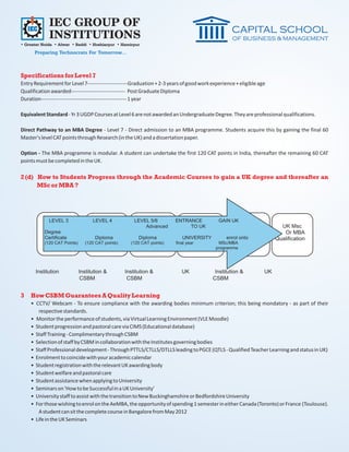 IEC GROUP OF
             INSTITUTIONS
• Greater Noida • Alwar • Baddi • Hoshiarpur • Hamirpur
      Preparing Technocrats For Tomorrow...



Specifications for Level 7
Entry Requirement for Level 7-----------------------Graduation + 2-3 years of good work experience + eligible age
Qualification awarded------------------------------- Post Graduate Diploma
Duration------------------------------------------------- 1 year

Equivalent Standard - Yr 3 UGDP Courses at Level 6 are not awarded an Undergraduate Degree. They are professional qualifications.

Direct Pathway to an MBA Degree - Level 7 - Direct admission to an MBA programme. Students acquire this by gaining the final 60
Master's level CAT points through Research (in the UK) and a dissertation paper.

Option - The MBA programme is modular. A student can undertake the first 120 CAT points in India, thereafter the remaining 60 CAT
points must be completed in the UK.

2 (d) How to Students Progress through the Academic Courses to gain a UK degree and thereafter an
      MSc or MBA ?




3   How CSBM Guarantees A Quality Learning
    • CCTV/ Webcam - To ensure compliance with the awarding bodies minimum criterion; this being mondatory - as part of their
       respective standards.
    • Monitor the performance of students, via Virtual Learning Environment (VLE Moodle)
    • Student progression and pastoral care via CIMS (Educational database)
    • Staff Training - Complimentary through CSBM
    • Selection of staff by CSBM in collaboration with the Institutes governing bodies
    • Staff Professional development - Through PTTLS/CTLLS/DTLLS leading to PGCE (QTLS - Qualified Teacher Learning and status in UK)
    • Enrolment to coincide with your academic calendar
    • Student registration with the relevant UK awarding body
    • Student welfare and pastoral care
    • Student assistance when applying to University
    • Seminars on 'How to be Successful in a UK University'
    • University staff to assist with the transition to New Buckinghamshire or Bedfordshire University
    • For those wishing to enrol on the AeMBA, the opportunity of spending 1 semester in either Canada (Toronto) or France (Toulouse).
       A student can sit the complete course in Bangalore from May 2012
    • Life in the UK Seminars
 